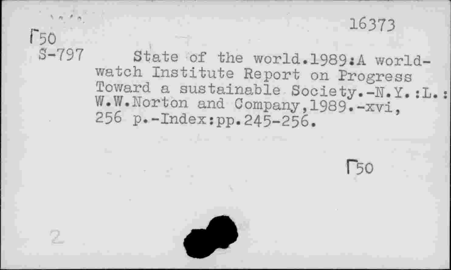 ﻿1'50
S-797
16373
State of the world.1989.A worldwatch Institute Report on Progress Toward a sustainable Society.-N.Y.«L.• W.W.Norton and Company,1989.-xvi 256 p.-Index:pp.245-256.
P50